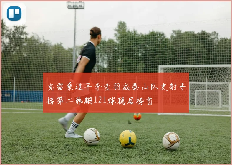 克雷桑追平李金羽成泰山队史射手榜第二韩鹏121球稳居榜首