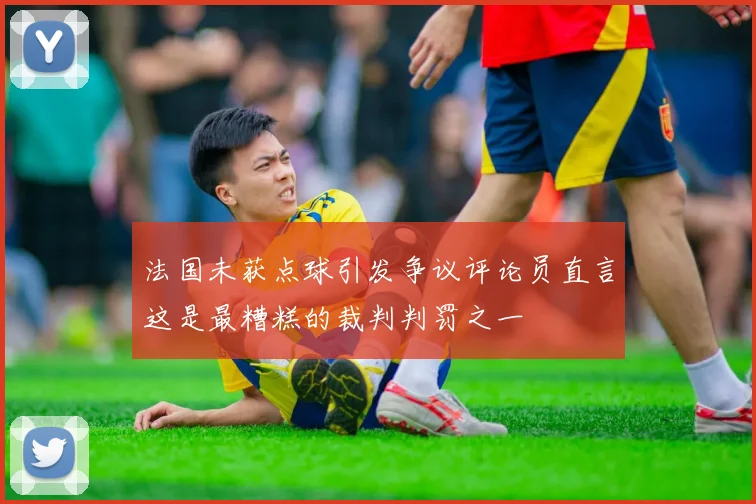 法国未获点球引发争议评论员直言这是最糟糕的裁判判罚之一