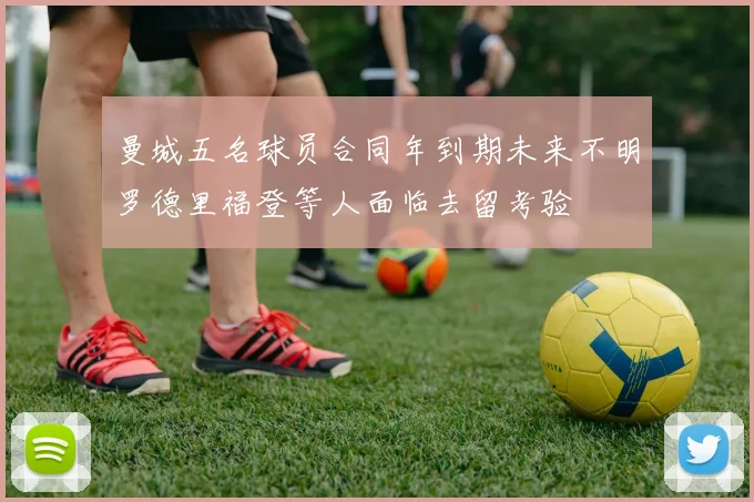 曼城五名球员合同年到期未来不明罗德里福登等人面临去留考验