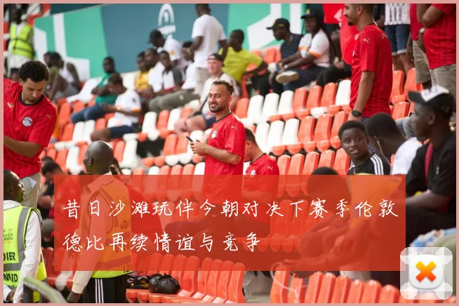 昔日沙滩玩伴今朝对决下赛季伦敦德比再续情谊与竞争