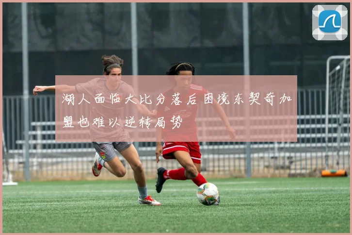 湖人面临大比分落后困境东契奇加盟也难以逆转局势