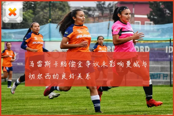 马雷斯卡赔偿金争议未影响曼城与切尔西的良好关系