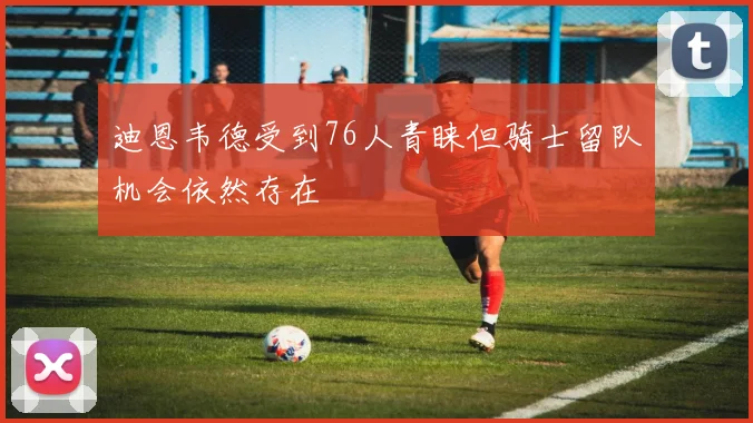 迪恩韦德受到76人青睐但骑士留队机会依然存在