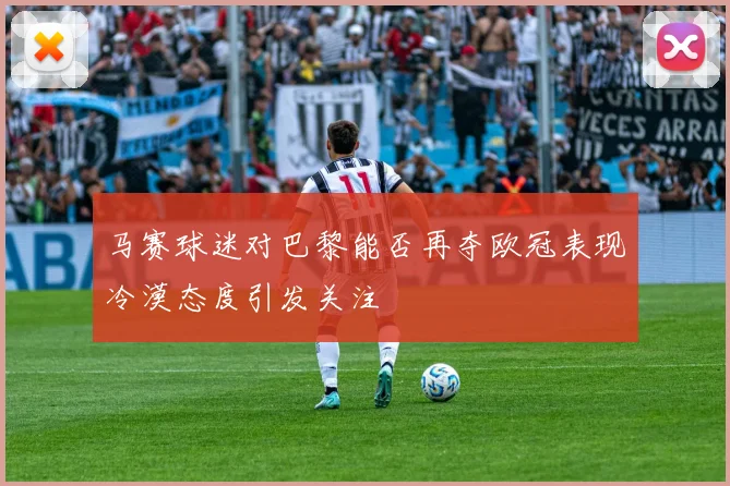 马赛球迷对巴黎能否再夺欧冠表现冷漠态度引发关注
