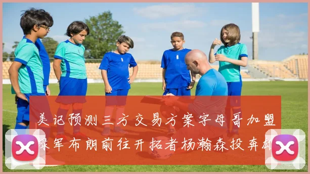 美记预测三方交易方案字母哥加盟绿军布朗前往开拓者杨瀚森投奔雄鹿