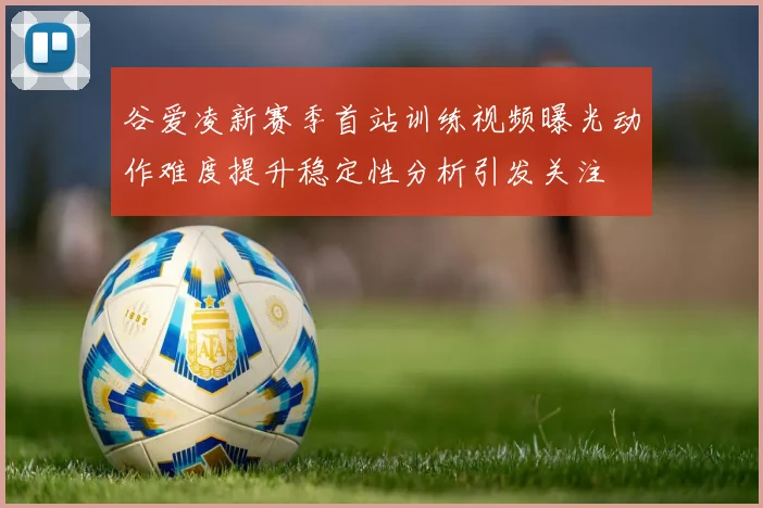 谷爱凌新赛季首站训练视频曝光动作难度提升稳定性分析引发关注