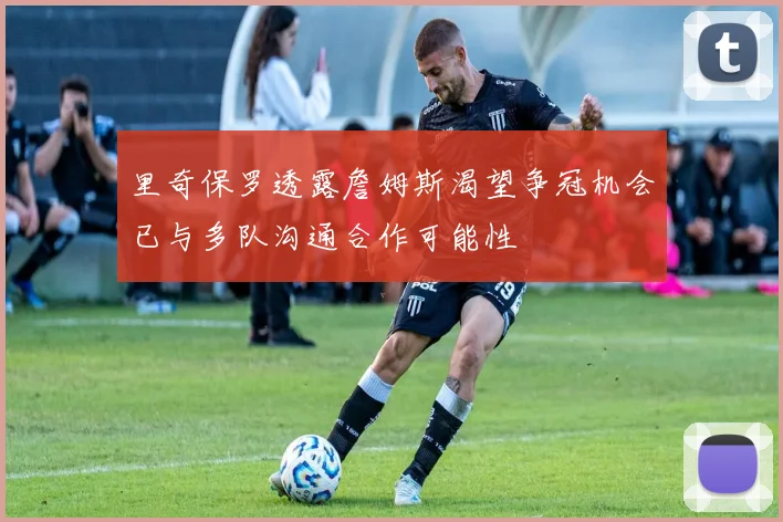 里奇保罗透露詹姆斯渴望争冠机会已与多队沟通合作可能性