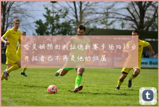 哈灵顿预测利拉德新赛季场均18分开拓者已不再是他的归属