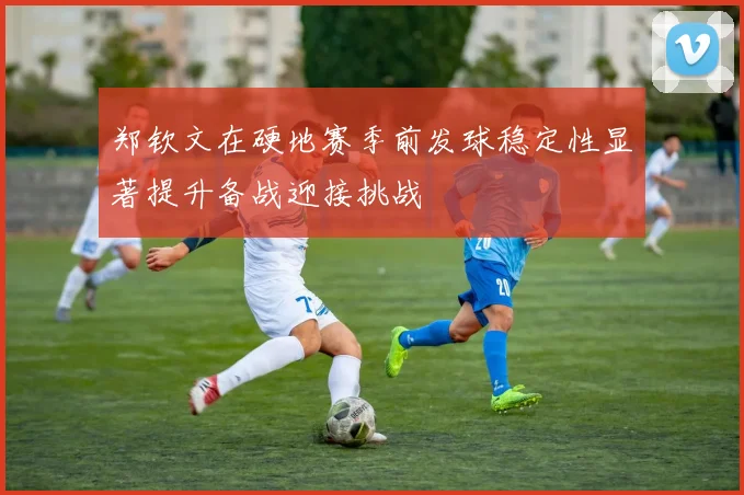 郑钦文在硬地赛季前发球稳定性显著提升备战迎接挑战