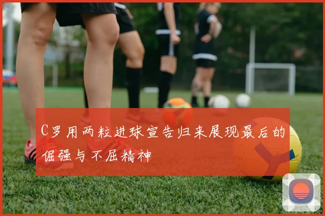C罗用两粒进球宣告归来展现最后的倔强与不屈精神
