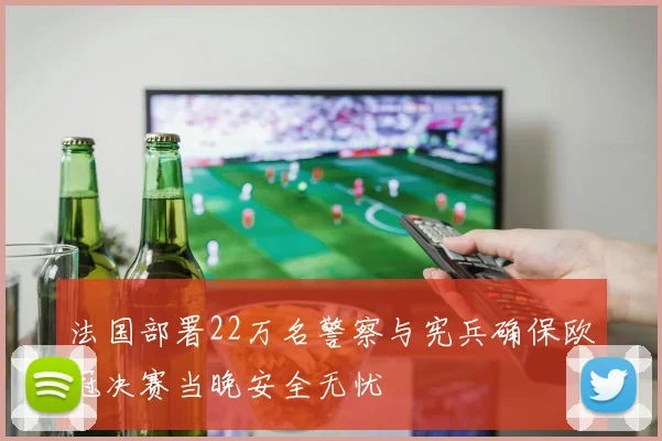 法国部署22万名警察与宪兵确保欧冠决赛当晚安全无忧