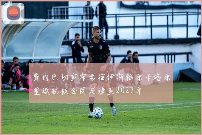 费内巴切宣布名宿伊斯梅尔卡塔尔重返执教合同延续至2027年