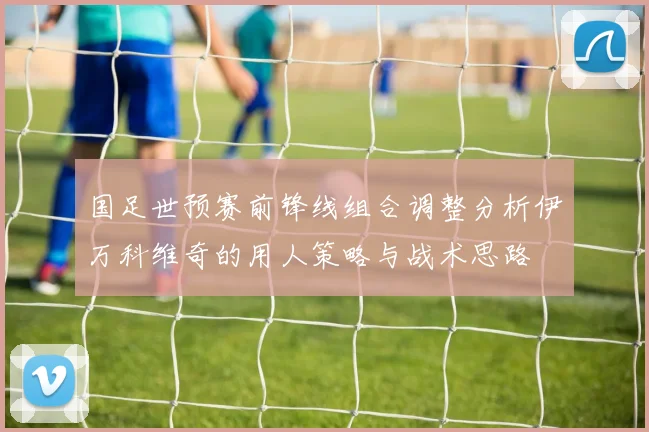 国足世预赛前锋线组合调整分析伊万科维奇的用人策略与战术思路