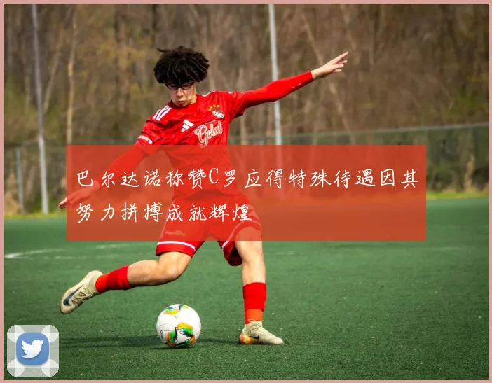 巴尔达诺称赞C罗应得特殊待遇因其努力拼搏成就辉煌