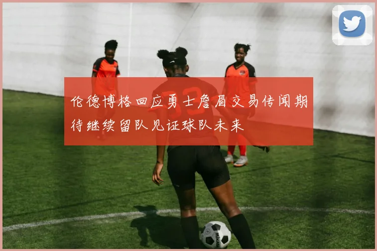 伦德博格回应勇士詹眉交易传闻期待继续留队见证球队未来