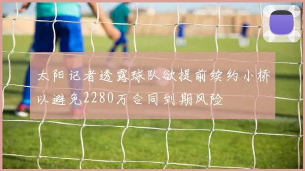 太阳记者透露球队欲提前续约小桥以避免2280万合同到期风险