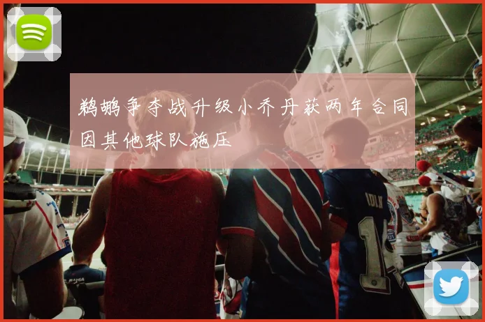 鹈鹕争夺战升级小乔丹获两年合同因其他球队施压
