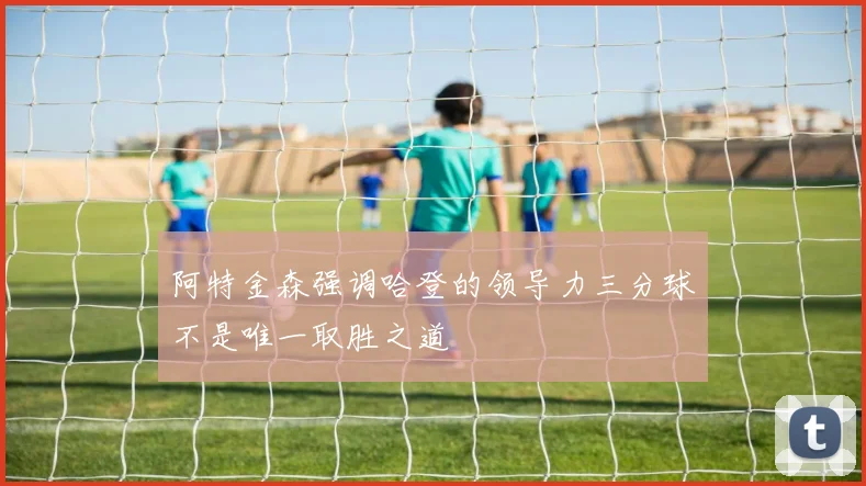 阿特金森强调哈登的领导力三分球不是唯一取胜之道