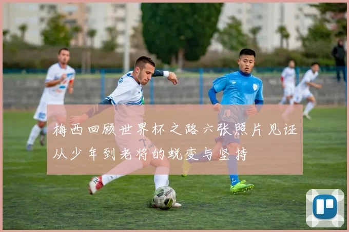 梅西回顾世界杯之路六张照片见证从少年到老将的蜕变与坚持