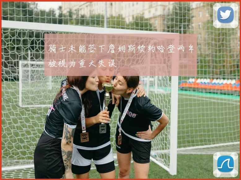 骑士未能签下詹姆斯续约哈登两年被视为重大失误