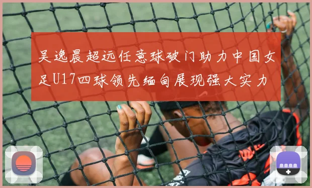 吴逸晨超远任意球破门助力中国女足U17四球领先缅甸展现强大实力