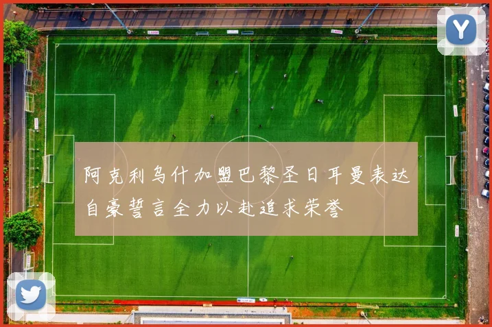 阿克利乌什加盟巴黎圣日耳曼表达自豪誓言全力以赴追求荣誉