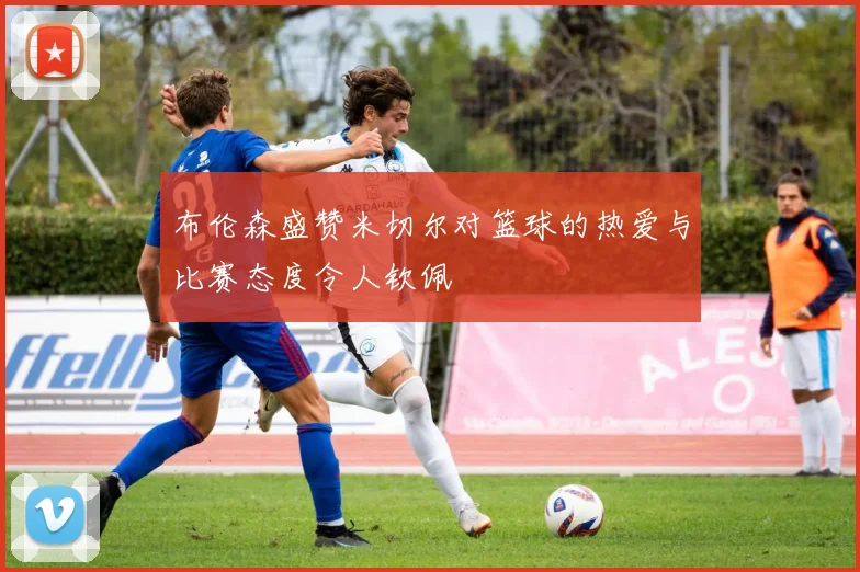 布伦森盛赞米切尔对篮球的热爱与比赛态度令人钦佩