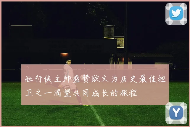 独行侠主帅盛赞欧文为历史最佳控卫之一渴望共同成长的旅程
