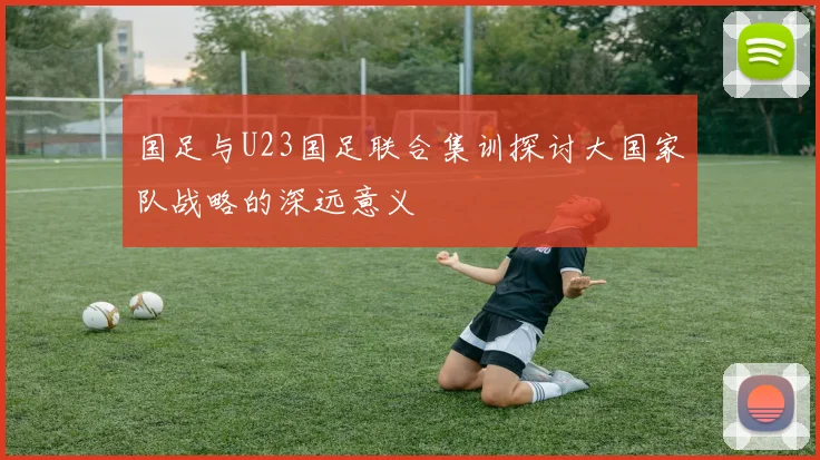 国足与U23国足联合集训探讨大国家队战略的深远意义